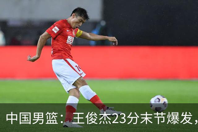 中国男篮：王俊杰23分末节爆发，崔永熙表现回暖，王浩然得分上双