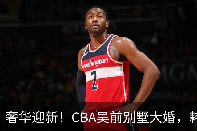 奢华迎新！CBA吴前别墅大婚，耗资约130万，众国手球星齐聚祝贺
