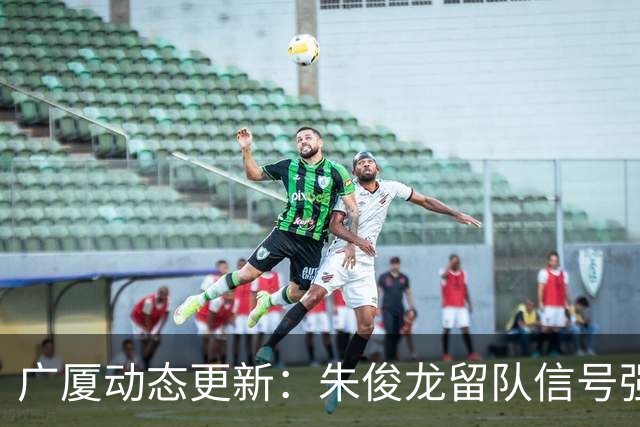 广厦动态更新：朱俊龙留队信号强，主力保留情况优先，胡金秋悬念待解