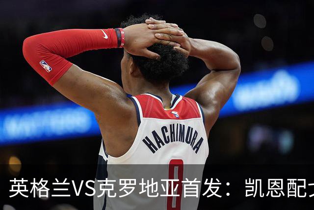 英格兰VS克罗地亚首发：凯恩配戈登马杜埃凯贝林厄姆