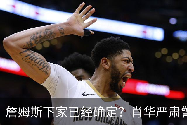 詹姆斯下家已经确定？肖华严肃警告，科尔八个字引发轰动