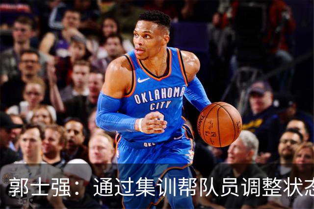 郭士强：通过集训帮队员调整状态 新面孔也为战术提供更丰富选择