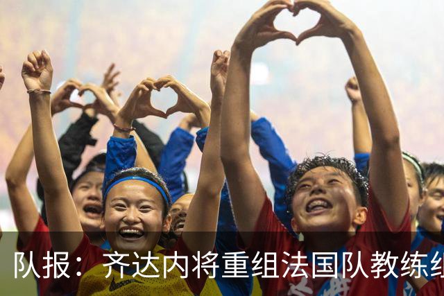 队报：齐达内将重组法国队教练组，德尚团队无人留任